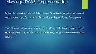 Inside the premises, a small Ethernet/Wi-Fi router is supplied to connect
end user devices. Our rural implemntation will typically use Solar power.
The Ethernet cable was also used to deliver electrical power to the
externally-mounted white space transceivers, using Power-Over-Ethernet
(POE).
Mawingu TVWS- Implementation
 
