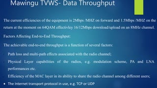 The current efficiencies of the equipment is 2Mbps /MHZ on forward and 1.5Mbps /MHZ on the
return at the moment on 64QAM effectivley 16/12Mbps download/upload on an 8MHz channel.
Factors Affecting End-to-End Throughput:
The achievable end-to-end throughput is a function of several factors:
• Path loss and multi-path effects associated with the radio channel;
• Physical Layer capabilities of the radios, e.g. modulation scheme, PA and LNA
performances etc.
• Efficiency of the MAC layer in its ability to share the radio channel among different users;
 The Internet transport protocol in use, e.g. TCP or UDP
Mawingu TVWS- Data Throughput
 
