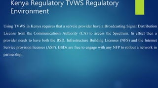 Using TVWS in Kenya requires that a servcie provider have a Broadcasting Signal Distribution
License from the Communicatiosn Authority (CA) to access the Spectrum. In effect then a
provider needs to have both the BSD, Infrastructure Building Licenses (NFS) and the Internet
Service provision licenses (ASP). BSDs are free to engage with any NFP to rollout a network in
partnership.
Kenya Regulatory TVWS Regulatory
Environment
 