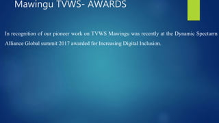 In recognition of our pioneer work on TVWS Mawingu was recently at the Dynamic Specturm
Alliance Global summit 2017 awarded for Increasing Digital Inclusion.
Mawingu TVWS- AWARDS
 