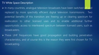 TV White Space Description
 In many countries, analogue television broadcasts have been switched off and
replaced by more spectrally efficient digital television transmissions. Two
potential benefits of this transition are: freeing up or clearing spectrum for
reallocation to other licensed uses and to enable additional further
opportunistic access to interleaved spectrum between licensed users, such as
broadcasters.
 These UHF frequencies have good propagation and building penetration
characteristics, and of course this is the reason they were first chosen for TV
broadcasting.
 