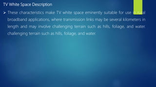 TV White Space Description
 These characteristics make TV white space eminently suitable for use in rural
broadband applications, where transmission links may be several kilometers in
length and may involve challenging terrain such as hills, foliage, and water.
challenging terrain such as hills, foliage, and water.
 