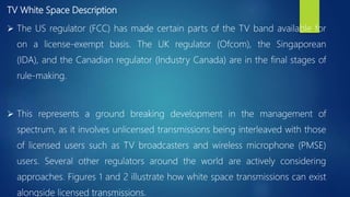 TV White Space Description
 The US regulator (FCC) has made certain parts of the TV band available for
on a license-exempt basis. The UK regulator (Ofcom), the Singaporean
(IDA), and the Canadian regulator (Industry Canada) are in the final stages of
rule-making.
 This represents a ground breaking development in the management of
spectrum, as it involves unlicensed transmissions being interleaved with those
of licensed users such as TV broadcasters and wireless microphone (PMSE)
users. Several other regulators around the world are actively considering
approaches. Figures 1 and 2 illustrate how white space transmissions can exist
alongside licensed transmissions.
 