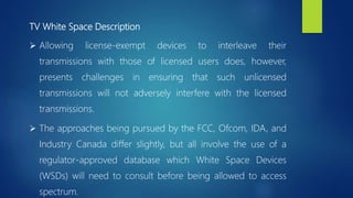 TV White Space Description
 Allowing license-exempt devices to interleave their
transmissions with those of licensed users does, however,
presents challenges in ensuring that such unlicensed
transmissions will not adversely interfere with the licensed
transmissions.
 The approaches being pursued by the FCC, Ofcom, IDA, and
Industry Canada differ slightly, but all involve the use of a
regulator-approved database which White Space Devices
(WSDs) will need to consult before being allowed to access
spectrum.
 