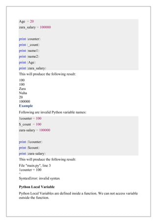 Age = 20
zara_salary = 100000
print (counter)
print (_count)
print (name1)
print (name2)
print (Age)
print (zara_salary)
This will produce the following result:
100
100
Zara
Nuha
20
100000
Example
Following are invalid Python variable names:
1counter = 100
$_count = 100
zara-salary = 100000
print (1counter)
print ($count)
print (zara-salary)
This will produce the following result:
File "main.py", line 3
1counter = 100
^
SyntaxError: invalid syntax
Python Local Variable
Python Local Variables are defined inside a function. We can not access variable
outside the function.
 