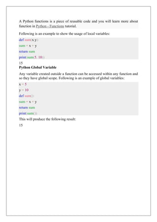 A Python functions is a piece of reusable code and you will learn more about
function in Python - Functions tutorial.
Following is an example to show the usage of local variables:
def sum(x,y):
sum = x + y
return sum
print(sum(5, 10))
15
Python Global Variable
Any variable created outside a function can be accessed within any function and
so they have global scope. Following is an example of global variables:
x = 5
y = 10
def sum():
sum = x + y
return sum
print(sum())
This will produce the following result:
15
 