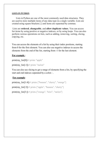 LISTS IN PYTHON
Lists in Python are one of the most commonly used data structures. They
are used to store multiple items of any data type in a single variable. Lists are
created using square brackets [ ] and items are separated by commas.
Lists are ordered, changeable, and allow duplicate values. You can access
list items by using positive or negative indexes, or by using loops. You can also
perform various operations on lists, such as adding, removing, sorting, slicing,
copying, etc.
You can access the elements of a list by using their index positions, starting
from 0 for the first element. You can also use negative indexes to access the
elements from the end of the list, starting from -1 for the last element.
For example :
print(my_list[0]) # prints "apple"
print(my_list[-1]) # prints "melon"
You can also use slicing to get a range of elements from a list, by specifying the
start and end indexes separated by a colon : .
For example:
print(my_list[1:4]) # prints ["banana", "cherry", "orange"]
print(my_list[:3]) # prints ["apple", "banana", "cherry"]
print(my_list[3:]) # prints ["orange", "kiwi", "melon"]
 