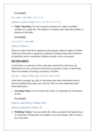 For example:
new_tuple = my_tuple + ('x', 'y', 'z')
print(new_tuple) # Output: (1, 2, 3, 'a', 'b', 'c', 'x', 'y', 'z')
6. Tuple Unpacking: You can assign the elements of a tuple to multiple
variables in a single line. The number of variables must match the number of
elements in the tuple.
For example:
a, b, c, d, e, f = my_tuple
print(c) # Output: 3
These are some of the basic operations and concepts related to tuples in Python.
Tuples are often used to represent a collection of related values that should not
be modified, such as coordinates, database records, or key-value pairs.
DICTIONARIES:
A dictionary is a collection of key-value pairs enclosed in curly braces {}.
Dictionaries are also sometimes referred to as associative arrays or hash maps.
Here's an example of creating a dictionary in Python:
my_dict = {'name': 'John', 'age': 30, 'city': 'New York'}
In the above example, my_dict is a dictionary that stores information about a
person, including their name, age, and city. Here are some important points
about dictionaries:
1. Accessing Values: You can access the values in a dictionary by referring to
its keys.
For example:
print(my_dict['name']) # Output: 'John'
print(my_dict['age']) # Output: 30
2. Modifying Values: You can modify the values associated with specific keys
in a dictionary. Dictionaries are mutable, so you can change, add, or remove
key-value pairs.
 