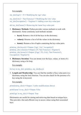 For example:
my_dict['age'] = 35 # Modifying the 'age' value
my_dict['city'] = 'San Francisco' # Modifying the 'city' value
my_dict['occupation'] = 'Engineer' # Adding a new key-value pair
del my_dict['name'] # Removing the 'name' key-value pair
3. Dictionary Methods: Python provides various methods to work with
dictionaries. Some commonly used methods include:
 keys(): Returns a list of all the keys in the dictionary.
 values(): Returns a list of all the values in the dictionary.
 items(): Returns a list of tuples containing the key-value pairs.
print(my_dict.keys()) # Output: ['age', 'city', 'occupation']
print(my_dict.values()) # Output: [35, 'San Francisco', 'Engineer']
print(my_dict.items()) # Output: [('age', 35), ('city', 'San Francisco'),
('occupation', 'Engineer')]
4. Dictionary Iteration: You can iterate over the keys, values, or items of a
dictionary using a for loop.
For example:
for key in my_dict: print(key, my_dict[key])
5. Length and Membership: You can find the number of key-value pairs in a
dictionary using the len() function. You can also check for the presence of a
key using the in keyword.
For example:
print(len(my_dict)) # Output: 3 (after modifications above)
print('name' in my_dict) # Output: False
print('age' in my_dict) # Output: True
Dictionaries are useful for storing and retrieving data based on unique keys.
They provide a fast and efficient way to access values using their associated
keys.
 