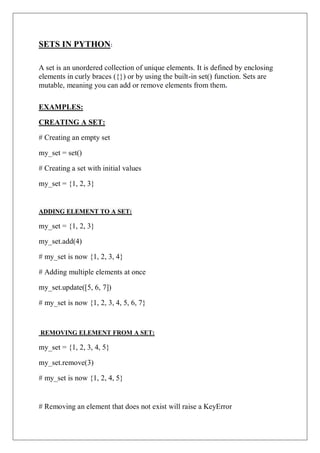 SETS IN PYTHON:
A set is an unordered collection of unique elements. It is defined by enclosing
elements in curly braces ({}) or by using the built-in set() function. Sets are
mutable, meaning you can add or remove elements from them.
EXAMPLES:
CREATING A SET:
# Creating an empty set
my_set = set()
# Creating a set with initial values
my_set = {1, 2, 3}
ADDING ELEMENT TO A SET:
my_set = {1, 2, 3}
my_set.add(4)
# my_set is now {1, 2, 3, 4}
# Adding multiple elements at once
my_set.update([5, 6, 7])
# my_set is now {1, 2, 3, 4, 5, 6, 7}
REMOVING ELEMENT FROM A SET:
my_set = {1, 2, 3, 4, 5}
my_set.remove(3)
# my_set is now {1, 2, 4, 5}
# Removing an element that does not exist will raise a KeyError
 