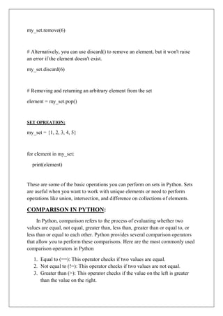 my_set.remove(6)
# Alternatively, you can use discard() to remove an element, but it won't raise
an error if the element doesn't exist.
my_set.discard(6)
# Removing and returning an arbitrary element from the set
element = my_set.pop()
SET OPREATION:
my_set = {1, 2, 3, 4, 5}
for element in my_set:
print(element)
These are some of the basic operations you can perform on sets in Python. Sets
are useful when you want to work with unique elements or need to perform
operations like union, intersection, and difference on collections of elements.
COMPARISON IN PYTHON:
In Python, comparison refers to the process of evaluating whether two
values are equal, not equal, greater than, less than, greater than or equal to, or
less than or equal to each other. Python provides several comparison operators
that allow you to perform these comparisons. Here are the most commonly used
comparison operators in Python
1. Equal to (==): This operator checks if two values are equal.
2. Not equal to (!=): This operator checks if two values are not equal.
3. Greater than (>): This operator checks if the value on the left is greater
than the value on the right.
 