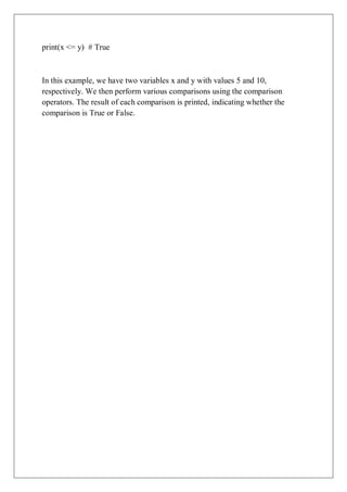 print(x <= y) # True
In this example, we have two variables x and y with values 5 and 10,
respectively. We then perform various comparisons using the comparison
operators. The result of each comparison is printed, indicating whether the
comparison is True or False.
 