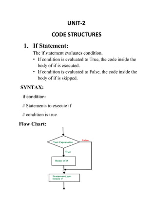 UNIT-2
CODE STRUCTURES
1. If Statement:
The if statement evaluates condition.
• If condition is evaluated to True, the code inside the
body of if is executed.
• If condition is evaluated to False, the code inside the
body of if is skipped.
SYNTAX:
if condition:
# Statements to execute if
# condition is true
Flow Chart:
 