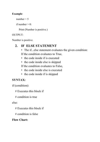 Example:
number = 5
if number > 0:
Print (Number is positive.)
OUTPUT:
Number is positive.
2. IF ELSE STATEMENT
• The if...else statement evaluates the given condition:
If the condition evaluates to True,
• the code inside if is executed
• the code inside else is skipped
If the condition evaluates to False,
• the code inside else is executed
• the code inside if is skipped
SYNTAX:
if (condition):
# Executes this block if
# condition is true
else:
# Executes this block if
# condition is false
Flow Chart:
 