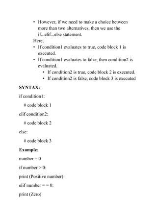 • However, if we need to make a choice between
more than two alternatives, then we use the
if...elif...else statement.
Here,
• If condition1 evaluates to true, code block 1 is
executed.
• If condition1 evaluates to false, then condition2 is
evaluated.
• If condition2 is true, code block 2 is executed.
• If condition2 is false, code block 3 is executed
SYNTAX:
if condition1:
# code block 1
elif condition2:
# code block 2
else:
# code block 3
Example:
number = 0
if number > 0:
print (Positive number)
elif number = = 0:
print (Zero)
 