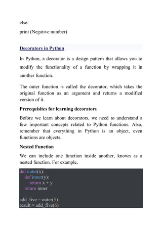 else:
print (Negative number)
Decorators in Python
In Python, a decorator is a design pattern that allows you to
modify the functionality of a function by wrapping it in
another function.
The outer function is called the decorator, which takes the
original function as an argument and returns a modified
version of it.
Prerequisites for learning decorators
Before we learn about decorators, we need to understand a
few important concepts related to Python functions. Also,
remember that everything in Python is an object, even
functions are objects.
Nested Function
We can include one function inside another, known as a
nested function. For example,
def outer(x):
def inner(y):
return x + y
return inner
add_five = outer(5)
result = add_five(6)
 