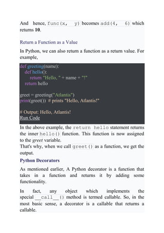 And hence, func(x, y) becomes add(4, 6) which
returns 10.
Return a Function as a Value
In Python, we can also return a function as a return value. For
example,
def greeting(name):
def hello():
return "Hello, " + name + "!"
return hello
greet = greeting("Atlantis")
print(greet()) # prints "Hello, Atlantis!"
# Output: Hello, Atlantis!
Run Code
In the above example, the return hello statement returns
the inner hello() function. This function is now assigned
to the greet variable.
That's why, when we call greet() as a function, we get the
output.
Python Decorators
As mentioned earlier, A Python decorator is a function that
takes in a function and returns it by adding some
functionality.
In fact, any object which implements the
special __call__() method is termed callable. So, in the
most basic sense, a decorator is a callable that returns a
callable.
 