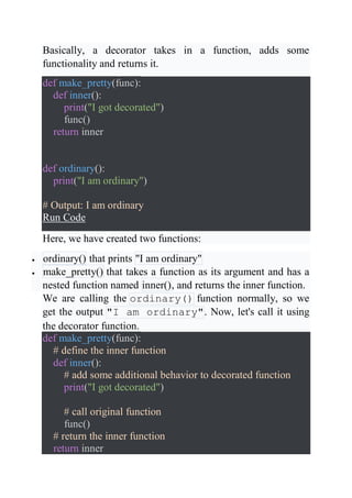 Basically, a decorator takes in a function, adds some
functionality and returns it.
def make_pretty(func):
def inner():
print("I got decorated")
func()
return inner
def ordinary():
print("I am ordinary")
# Output: I am ordinary
Run Code
Here, we have created two functions:
 ordinary() that prints "I am ordinary"
 make_pretty() that takes a function as its argument and has a
nested function named inner(), and returns the inner function.
We are calling the ordinary() function normally, so we
get the output "I am ordinary". Now, let's call it using
the decorator function.
def make_pretty(func):
# define the inner function
def inner():
# add some additional behavior to decorated function
print("I got decorated")
# call original function
func()
# return the inner function
return inner
 