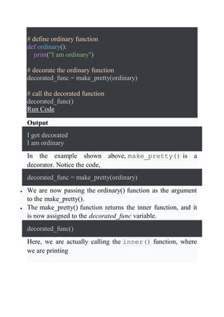 # define ordinary function
def ordinary():
print("I am ordinary")
# decorate the ordinary function
decorated_func = make_pretty(ordinary)
# call the decorated function
decorated_func()
Run Code
Output
I got decorated
I am ordinary
In the example shown above, make_pretty() is a
decorator. Notice the code,
decorated_func = make_pretty(ordinary)
 We are now passing the ordinary() function as the argument
to the make_pretty().
 The make_pretty() function returns the inner function, and it
is now assigned to the decorated_func variable.
decorated_func()
Here, we are actually calling the inner() function, where
we are printing
 