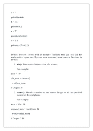 a = 2
print(float(a))
b = 5.6
print(int(b))
c = '3'
print(type(int(c)))
d = '5.6'
print(type(float(c)))
Python provides several built-in numeric functions that you can use for
mathematical operations. Here are some commonly used numeric functions in
Python:
1. abs(): Returns the absolute value of a number.
For example:
num = -10
abs_num = abs(num)
print(abs_num)
# Output: 10
2. round(): Rounds a number to the nearest integer or to the specified
number of decimal places.
For example:
num = 3.14159
rounded_num = round(num, 2)
print(rounded_num)
# Output: 3.14
 
