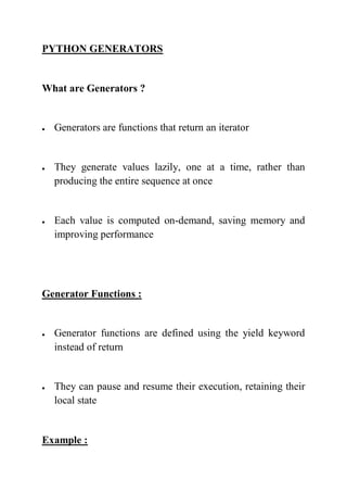 PYTHON GENERATORS
What are Generators ?
 Generators are functions that return an iterator
 They generate values lazily, one at a time, rather than
producing the entire sequence at once
 Each value is computed on-demand, saving memory and
improving performance
Generator Functions :
 Generator functions are defined using the yield keyword
instead of return
 They can pause and resume their execution, retaining their
local state
Example :
 