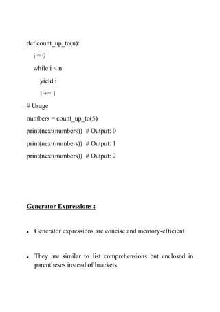 def count_up_to(n):
i = 0
while i < n:
yield i
i += 1
# Usage
numbers = count_up_to(5)
print(next(numbers)) # Output: 0
print(next(numbers)) # Output: 1
print(next(numbers)) # Output: 2
Generator Expressions :
 Generator expressions are concise and memory-efficient
 They are similar to list comprehensions but enclosed in
parentheses instead of brackets
 