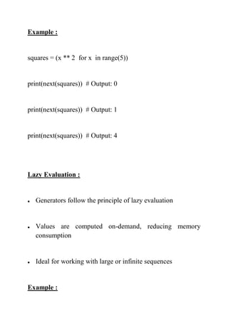 Example :
squares = (x ** 2 for x in range(5))
print(next(squares)) # Output: 0
print(next(squares)) # Output: 1
print(next(squares)) # Output: 4
Lazy Evaluation :
 Generators follow the principle of lazy evaluation
 Values are computed on-demand, reducing memory
consumption
 Ideal for working with large or infinite sequences
Example :
 