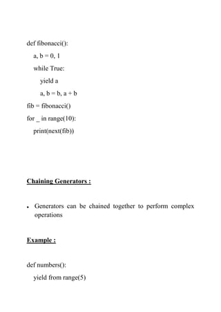 def fibonacci():
a, b = 0, 1
while True:
yield a
a, b = b, a + b
fib = fibonacci()
for _ in range(10):
print(next(fib))
Chaining Generators :
 Generators can be chained together to perform complex
operations
Example :
def numbers():
yield from range(5)
 