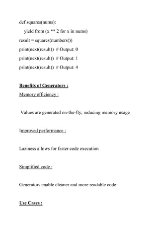 def squares(nums):
yield from (x ** 2 for x in nums)
result = squares(numbers())
print(next(result)) # Output: 0
print(next(result)) # Output: 1
print(next(result)) # Output: 4
Benefits of Generators :
Memory efficiency :
Values are generated on-the-fly, reducing memory usage
Improved performance :
Laziness allows for faster code execution
Simplified code :
Generators enable cleaner and more readable code
Use Cases :
 