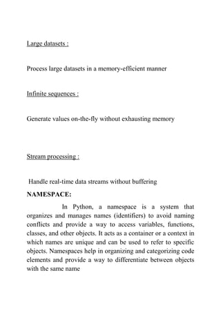 Large datasets :
Process large datasets in a memory-efficient manner
Infinite sequences :
Generate values on-the-fly without exhausting memory
Stream processing :
Handle real-time data streams without buffering
NAMESPACE:
In Python, a namespace is a system that
organizes and manages names (identifiers) to avoid naming
conflicts and provide a way to access variables, functions,
classes, and other objects. It acts as a container or a context in
which names are unique and can be used to refer to specific
objects. Namespaces help in organizing and categorizing code
elements and provide a way to differentiate between objects
with the same name
 