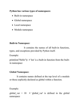 Python has various types of namespaces:
 Built-in namespace
 Global namespace
 Local namespace
 Module namespace
Built-in Namespace:
It contains the names of all built-in functions,
types, and exceptions provided by Python itself.
Example:
print(len("Hello")) # 'len' is a built-in function from the built-
in namespace
Global Namespace:
It contains names defined at the top level of a module
or those explicitly declared as global within a function.
Example:
global_var = 10 # 'global_var' is defined in the global
namespace
 
