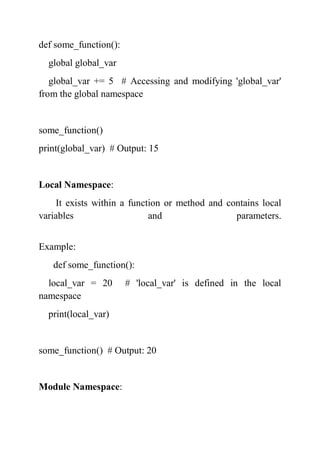 def some_function():
global global_var
global_var += 5 # Accessing and modifying 'global_var'
from the global namespace
some_function()
print(global_var) # Output: 15
Local Namespace:
It exists within a function or method and contains local
variables and parameters.
Example:
def some_function():
local_var = 20 # 'local_var' is defined in the local
namespace
print(local_var)
some_function() # Output: 20
Module Namespace:
 