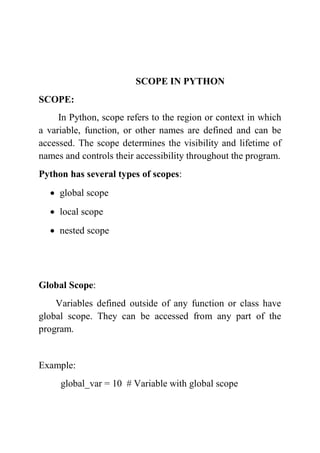 SCOPE IN PYTHON
SCOPE:
In Python, scope refers to the region or context in which
a variable, function, or other names are defined and can be
accessed. The scope determines the visibility and lifetime of
names and controls their accessibility throughout the program.
Python has several types of scopes:
 global scope
 local scope
 nested scope
Global Scope:
Variables defined outside of any function or class have
global scope. They can be accessed from any part of the
program.
Example:
global_var = 10 # Variable with global scope
 