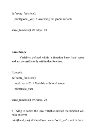def some_function():
print(global_var) # Accessing the global variable
some_function() # Output: 10
Local Scope:
Variables defined within a function have local scope
and are accessible only within that function.
Example:
def some_function():
local_var = 20 # Variable with local scope
print(local_var)
some_function() # Output: 20
# Trying to access the local variable outside the function will
raise an error
print(local_var) # NameError: name 'local_var' is not defined
 