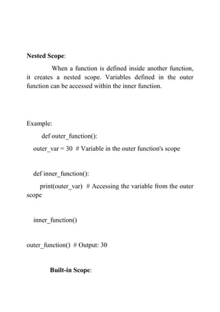 Nested Scope:
When a function is defined inside another function,
it creates a nested scope. Variables defined in the outer
function can be accessed within the inner function.
Example:
def outer_function():
outer_var = 30 # Variable in the outer function's scope
def inner_function():
print(outer_var) # Accessing the variable from the outer
scope
inner_function()
outer_function() # Output: 30
Built-in Scope:
 