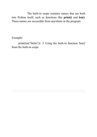 The built-in scope contains names that are built
into Python itself, such as functions like print() and len().
These names are accessible from anywhere in the program.
Example:
print(len("Hello")) # Using the built-in function 'len()'
from the built-in scope
 