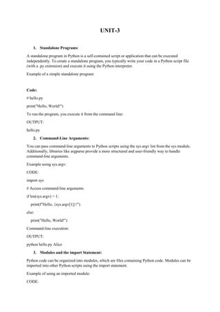 UNIT-3
1. Standalone Programs:
A standalone program in Python is a self-contained script or application that can be executed
independently. To create a standalone program, you typically write your code in a Python script file
(with a .py extension) and execute it using the Python interpreter.
Example of a simple standalone program:
Code:
# hello.py
print("Hello, World!")
To run the program, you execute it from the command line:
OUTPUT:
hello.py
2. Command-Line Arguments:
You can pass command-line arguments to Python scripts using the sys.argv list from the sys module.
Additionally, libraries like argparse provide a more structured and user-friendly way to handle
command-line arguments.
Example using sys.argv:
CODE:
import sys
# Access command-line arguments
if len(sys.argv) > 1:
print(f"Hello, {sys.argv[1]}!")
else:
print("Hello, World!")
Command-line execution:
OUTPUT:
python hello.py Alice
3. Modules and the import Statement:
Python code can be organized into modules, which are files containing Python code. Modules can be
imported into other Python scripts using the import statement.
Example of using an imported module:
CODE:
 