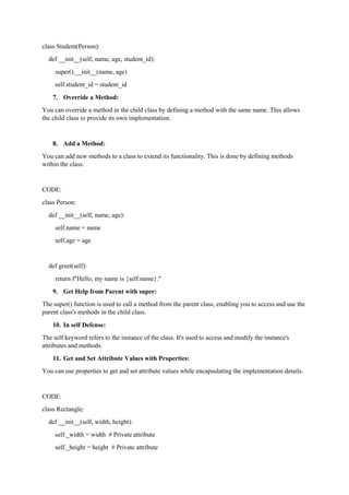 class Student(Person):
def __init__(self, name, age, student_id):
super().__init__(name, age)
self.student_id = student_id
7. Override a Method:
You can override a method in the child class by defining a method with the same name. This allows
the child class to provide its own implementation.
8. Add a Method:
You can add new methods to a class to extend its functionality. This is done by defining methods
within the class.
CODE:
class Person:
def __init__(self, name, age):
self.name = name
self.age = age
def greet(self):
return f"Hello, my name is {self.name}."
9. Get Help from Parent with super:
The super() function is used to call a method from the parent class, enabling you to access and use the
parent class's methods in the child class.
10. In self Defense:
The self keyword refers to the instance of the class. It's used to access and modify the instance's
attributes and methods.
11. Get and Set Attribute Values with Properties:
You can use properties to get and set attribute values while encapsulating the implementation details.
CODE:
class Rectangle:
def __init__(self, width, height):
self._width = width # Private attribute
self._height = height # Private attribute
 