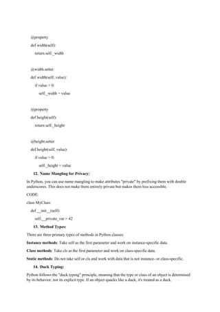 @property
def width(self):
return self._width
@width.setter
def width(self, value):
if value > 0:
self._width = value
@property
def height(self):
return self._height
@height.setter
def height(self, value):
if value > 0:
self._height = value
12. Name Mangling for Privacy:
In Python, you can use name mangling to make attributes "private" by prefixing them with double
underscores. This does not make them entirely private but makes them less accessible.
CODE:
class MyClass:
def __init__(self):
self.__private_var = 42
13. Method Types:
There are three primary types of methods in Python classes:
Instance methods: Take self as the first parameter and work on instance-specific data.
Class methods: Take cls as the first parameter and work on class-specific data.
Static methods: Do not take self or cls and work with data that is not instance- or class-specific.
14. Duck Typing:
Python follows the "duck typing" principle, meaning that the type or class of an object is determined
by its behavior, not its explicit type. If an object quacks like a duck, it's treated as a duck.
 