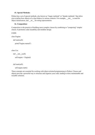 15. Special Methods:
Python has a set of special methods, also known as "magic methods" or "dunder methods," that allow
you to define how objects of a class behave in various contexts. For example, __init__ is used for
object initialization, and __str__ for string representation.
16. Composition:
Composition is the practice of building more complex classes by combining or "composing" simpler
classes. It promotes code reusability and modular design.
CODE:
class Engine:
def start(self):
print("Engine started")
class Car:
def __init__(self):
self.engine = Engine()
def start(self):
self.engine.start()
These concepts are essential for working with object-oriented programming in Python. Classes and
objects provide a powerful way to structure and organize your code, leading to more maintainable and
reusable solutions.
 