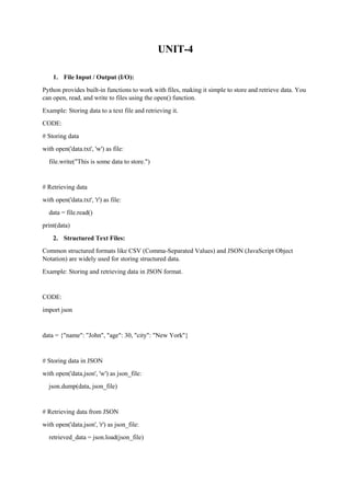 UNIT-4
1. File Input / Output (I/O):
Python provides built-in functions to work with files, making it simple to store and retrieve data. You
can open, read, and write to files using the open() function.
Example: Storing data to a text file and retrieving it.
CODE:
# Storing data
with open('data.txt', 'w') as file:
file.write("This is some data to store.")
# Retrieving data
with open('data.txt', 'r') as file:
data = file.read()
print(data)
2. Structured Text Files:
Common structured formats like CSV (Comma-Separated Values) and JSON (JavaScript Object
Notation) are widely used for storing structured data.
Example: Storing and retrieving data in JSON format.
CODE:
import json
data = {"name": "John", "age": 30, "city": "New York"}
# Storing data in JSON
with open('data.json', 'w') as json_file:
json.dump(data, json_file)
# Retrieving data from JSON
with open('data.json', 'r') as json_file:
retrieved_data = json.load(json_file)
 