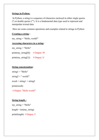 Strings in Python:
In Python, a string is a sequence of characters enclosed in either single quotes
('') or double quotes (""). It is a fundamental data type used to represent and
manipulate textual data.
Here are some common operations and examples related to strings in Python:
Creating a string :
my_string = "Hello, world!"
Accessing characters in a string:
my_string = "Hello"
print(my_string[0]) # Output: 'H'
print(my_string[1]) # Output: 'e'
String concatenation:
string1 = "Hello"
string2 = " world!"
result = string1 + string2
print(result)
# Output: "Hello world!"
String length :
my_string = "Hello"
length = len(my_string)
print(length) # Output: 5
 