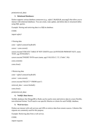 print(retrieved_data)
3. Relational Databases:
Python supports various database connectors (e.g., sqlite3, MySQLdb, psycopg2) that allow you to
interact with relational databases. You can create, read, update, and delete data in structured tables
using SQL queries.
Example: Storing and retrieving data in a SQLite database.
CODE:
import sqlite3
# Storing data
conn = sqlite3.connect('mydb.db')
cursor = conn.cursor()
cursor.execute("CREATE TABLE IF NOT EXISTS users (id INTEGER PRIMARY KEY, name
TEXT, age INTEGER)")
cursor.execute("INSERT INTO users (name, age) VALUES (?, ?)", ("John", 30))
conn.commit()
conn.close()
# Retrieving data
conn = sqlite3.connect('mydb.db')
cursor = conn.cursor()
cursor.execute("SELECT * FROM users")
retrieved_data = cursor.fetchall()
conn.close()
print(retrieved_data)
4. NoSQL Data Stores:
NoSQL databases like MongoDB or Redis can be used to store and retrieve data in a more flexible,
non-relational format. You'll need to use specific libraries or clients for each NoSQL database.
5. Web Services:
Python can interact with web services and APIs to retrieve data from remote sources. Libraries like
requests are commonly used for this purpose.
Example: Retrieving data from a web service.
CODE:
import requests
 