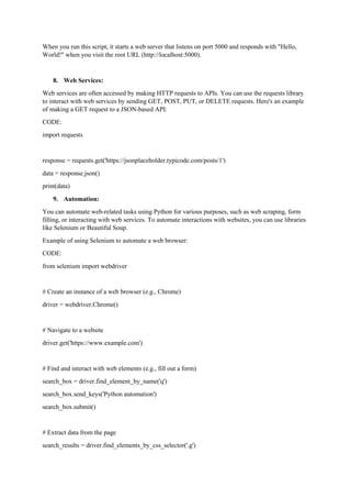 When you run this script, it starts a web server that listens on port 5000 and responds with "Hello,
World!" when you visit the root URL (http://localhost:5000).
8. Web Services:
Web services are often accessed by making HTTP requests to APIs. You can use the requests library
to interact with web services by sending GET, POST, PUT, or DELETE requests. Here's an example
of making a GET request to a JSON-based API:
CODE:
import requests
response = requests.get('https://jsonplaceholder.typicode.com/posts/1')
data = response.json()
print(data)
9. Automation:
You can automate web-related tasks using Python for various purposes, such as web scraping, form
filling, or interacting with web services. To automate interactions with websites, you can use libraries
like Selenium or Beautiful Soup.
Example of using Selenium to automate a web browser:
CODE:
from selenium import webdriver
# Create an instance of a web browser (e.g., Chrome)
driver = webdriver.Chrome()
# Navigate to a website
driver.get('https://www.example.com')
# Find and interact with web elements (e.g., fill out a form)
search_box = driver.find_element_by_name('q')
search_box.send_keys('Python automation')
search_box.submit()
# Extract data from the page
search_results = driver.find_elements_by_css_selector('.g')
 