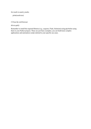 for result in search_results:
print(result.text)
# Close the web browser
driver.quit()
Remember to install the required libraries (e.g., requests, Flask, Selenium) using pip before using
them in your Python projects. These are just basic examples; you can build more complex
applications and automation scripts tailored to your specific use cases.
 