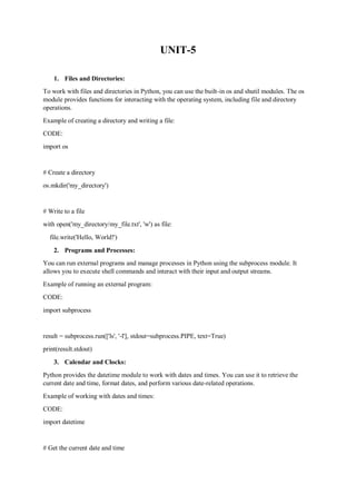 UNIT-5
1. Files and Directories:
To work with files and directories in Python, you can use the built-in os and shutil modules. The os
module provides functions for interacting with the operating system, including file and directory
operations.
Example of creating a directory and writing a file:
CODE:
import os
# Create a directory
os.mkdir('my_directory')
# Write to a file
with open('my_directory/my_file.txt', 'w') as file:
file.write('Hello, World!')
2. Programs and Processes:
You can run external programs and manage processes in Python using the subprocess module. It
allows you to execute shell commands and interact with their input and output streams.
Example of running an external program:
CODE:
import subprocess
result = subprocess.run(['ls', '-l'], stdout=subprocess.PIPE, text=True)
print(result.stdout)
3. Calendar and Clocks:
Python provides the datetime module to work with dates and times. You can use it to retrieve the
current date and time, format dates, and perform various date-related operations.
Example of working with dates and times:
CODE:
import datetime
# Get the current date and time
 