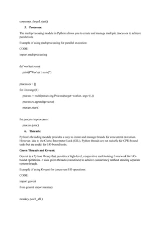 consumer_thread.start()
5. Processes:
The multiprocessing module in Python allows you to create and manage multiple processes to achieve
parallelism.
Example of using multiprocessing for parallel execution:
CODE:
import multiprocessing
def worker(num):
print(f"Worker {num}")
processes = []
for i in range(4):
process = multiprocessing.Process(target=worker, args=(i,))
processes.append(process)
process.start()
for process in processes:
process.join()
6. Threads:
Python's threading module provides a way to create and manage threads for concurrent execution.
However, due to the Global Interpreter Lock (GIL), Python threads are not suitable for CPU-bound
tasks but are useful for I/O-bound tasks.
Green Threads and Gevent:
Gevent is a Python library that provides a high-level, cooperative multitasking framework for I/O-
bound operations. It uses green threads (coroutines) to achieve concurrency without creating separate
system threads.
Example of using Gevent for concurrent I/O operations:
CODE:
import gevent
from gevent import monkey
monkey.patch_all()
 