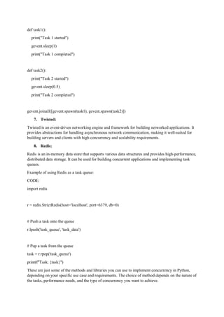 def task1():
print("Task 1 started")
gevent.sleep(1)
print("Task 1 completed")
def task2():
print("Task 2 started")
gevent.sleep(0.5)
print("Task 2 completed")
gevent.joinall([gevent.spawn(task1), gevent.spawn(task2)])
7. Twisted:
Twisted is an event-driven networking engine and framework for building networked applications. It
provides abstractions for handling asynchronous network communication, making it well-suited for
building servers and clients with high concurrency and scalability requirements.
8. Redis:
Redis is an in-memory data store that supports various data structures and provides high-performance,
distributed data storage. It can be used for building concurrent applications and implementing task
queues.
Example of using Redis as a task queue:
CODE:
import redis
r = redis.StrictRedis(host='localhost', port=6379, db=0)
# Push a task onto the queue
r.lpush('task_queue', 'task_data')
# Pop a task from the queue
task = r.rpop('task_queue')
print(f"Task: {task}")
These are just some of the methods and libraries you can use to implement concurrency in Python,
depending on your specific use case and requirements. The choice of method depends on the nature of
the tasks, performance needs, and the type of concurrency you want to achieve.
 