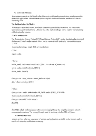 9. Network Patterns:
Network patterns refer to the high-level architectural models and communication paradigms used in
networked applications. Patterns like Request-Response, Publish-Subscribe, and Peer-to-Peer are
commonly used.
The Publish-Subscribe Model:
In the Publish-Subscribe model, publishers send messages to a topic or channel, and subscribers
receive messages from that topic. Libraries like paho-mqtt or redis-py can be used for implementing
publish-subscribe systems.
TCP/IP and Sockets:
The Transmission Control Protocol (TCP) and Internet Protocol (IP) are the foundational protocols of
the internet. Python's socket module allows you to create network sockets for communication over
TCP/IP.
Example of creating a simple TCP server and client:
CODE:
import socket
# Server
server_socket = socket.socket(socket.AF_INET, socket.SOCK_STREAM)
server_socket.bind(('localhost', 12345))
server_socket.listen(5)
client_socket, client_address = server_socket.accept()
data = client_socket.recv(1024)
# Client
client_socket = socket.socket(socket.AF_INET, socket.SOCK_STREAM)
client_socket.connect(('localhost', 12345))
client_socket.send(b"Hello, server")
ZeroMQ:
ZeroMQ is a high-performance asynchronous messaging library that simplifies complex network
communication patterns. The pyzmq library is used for working with ZeroMQ in Python.
10. Internet Services:
Internet services refer to a wide range of services and applications available on the internet, such as
email, web browsing, and instant messaging.
 