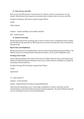 11. Web Services and APIs:
Web services and APIs provide a structured way for software systems to communicate over the
internet. Python libraries like requests are commonly used to interact with web services and APIs.
Example of making an API request using the requests library:
CODE:
import requests
response = requests.get('https://api.example.com/data')
data = response.json()
12. Remote Processing:
Remote processing involves executing code or tasks on remote servers or distributed systems. Python
provides libraries like paramiko for SSH-based remote execution and tools like Celery for distributed
task processing.
Big Fat Data and MapReduce:
Big data processing involves handling large volumes of data using parallel processing techniques. The
Hadoop ecosystem, including Hadoop Streaming with Python, can be used for MapReduce tasks.
Working in the Clouds:
Cloud computing platforms like Amazon Web Services (AWS), Microsoft Azure, and Google Cloud
Platform provide cloud-based infrastructure and services. Python libraries and SDKs are available for
interacting with these platforms.
Example of listing AWS S3 buckets using the boto3 library:
CODE:
import boto3
s3 = boto3.client('s3')
response = s3.list_buckets()
buckets = [bucket['Name'] for bucket in response['Buckets']]
These network-related topics cover a wide range of capabilities in Python, from basic network
communication to advanced big data processing and cloud integration. The specific libraries and tools
you use will depend on your use case and requirements.
 